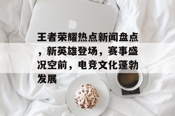 王者荣耀热点新闻盘点,新英雄登场,赛事盛况空前,电竞文化蓬勃发展 王者荣耀热点新闻盘点,新英雄登场,赛事盛况空前,电竞文化蓬勃发展