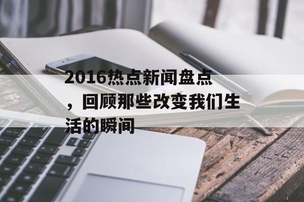2016热点新闻盘点,回顾那些改变我们生活的瞬间 2016热点新闻盘点,回顾那些改变我们生活的瞬间