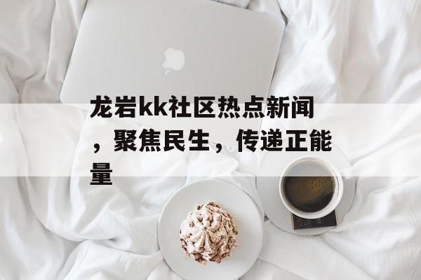 龙岩kk社区热点新闻,聚焦民生,传递正能量 龙岩kk社区热点新闻,聚焦民生,传递正能量