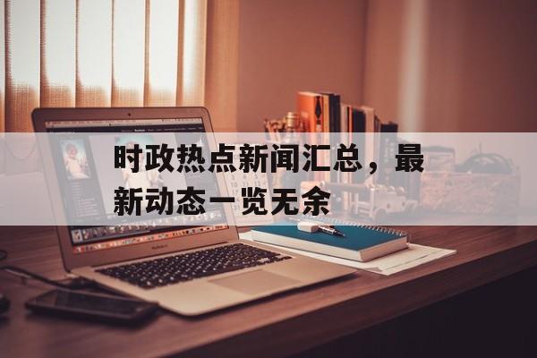 时政热点新闻汇总,最新动态一览无余 时政热点新闻汇总,最新动态一览无余