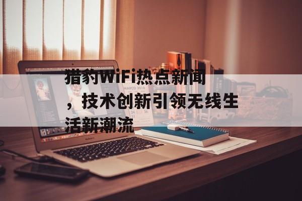 猎豹WiFi热点新闻,技术创新引领无线生活新潮流 猎豹WiFi热点新闻,技术创新引领无线生活新潮流