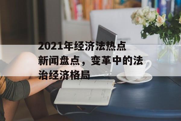 2021年经济法热点新闻盘点,变革中的法治经济格局 2021年经济法热点新闻盘点,变革中的法治经济格局
