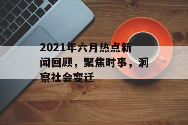 2021年六月热点新闻回顾，聚焦时事，洞察社会变迁