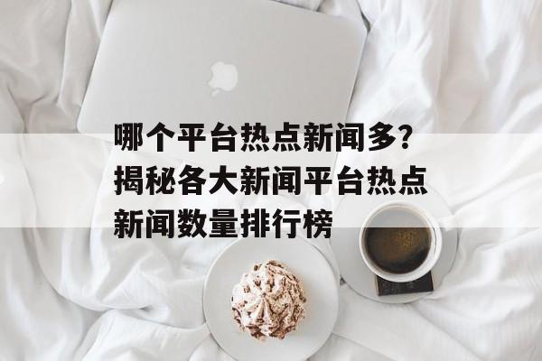 哪个平台热点新闻多?揭秘各大新闻平台热点新闻数量排行榜 哪个平台热点新闻多?揭秘各大新闻平台热点新闻数量排行榜