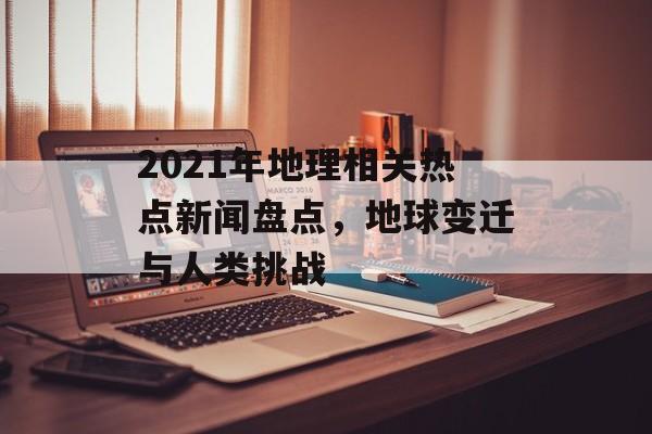 2021年地理相关热点新闻盘点,地球变迁与人类挑战 2021年地理相关热点新闻盘点,地球变迁与人类挑战