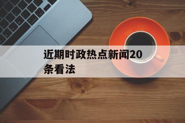 近期时政热点新闻20条看法 近期时政热点新闻20条看法