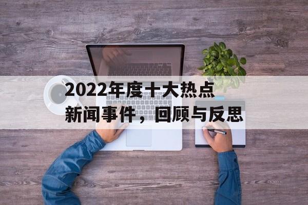 2022年度十大热点新闻事件,回顾与反思 2022年度十大热点新闻事件,回顾与反思