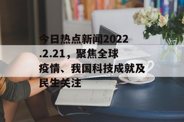 今日热点新闻2022.2.21,聚焦全球疫情、我国科技成就及民生关注 今日热点新闻2022.2.21,聚焦全球疫情、我国科技成就及民生关注