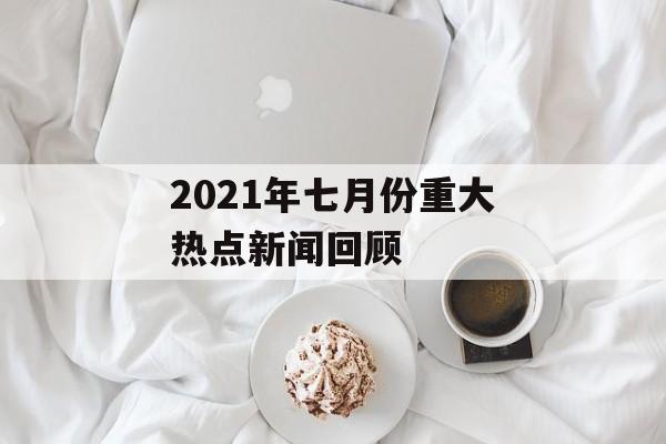 2021年七月份重大热点新闻回顾 2021年七月份重大热点新闻回顾