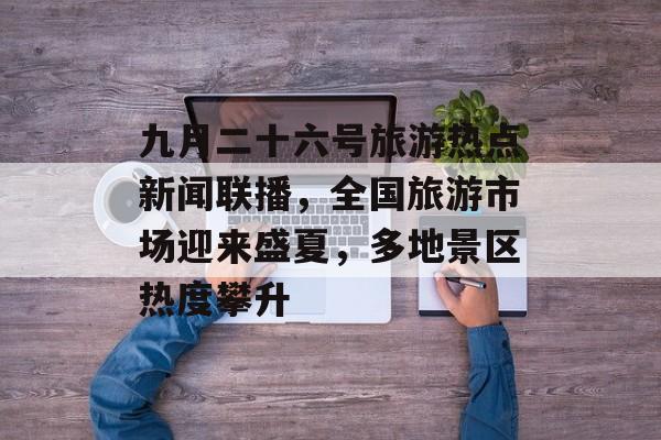 九月二十六号旅游热点新闻联播,全国旅游市场迎来盛夏,多地景区热度攀升 九月二十六号旅游热点新闻联播,全国旅游市场迎来盛夏,多地景区热度攀升