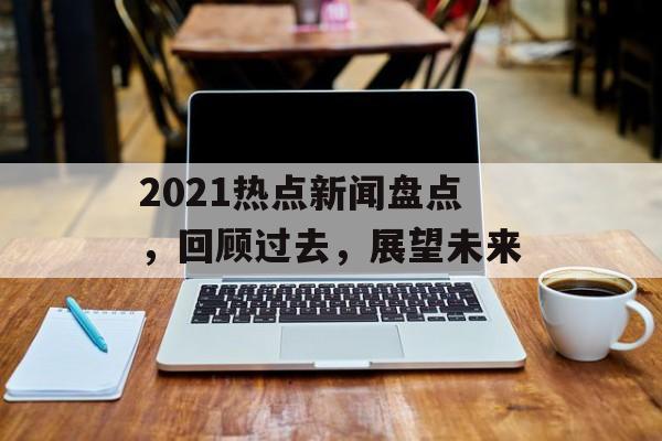 2021热点新闻盘点,回顾过去,展望未来 2021热点新闻盘点,回顾过去,展望未来