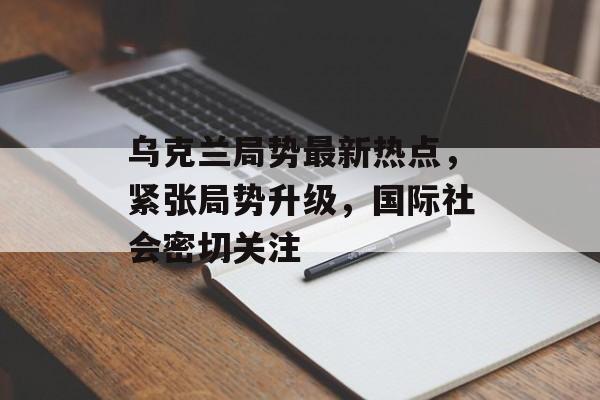 乌克兰局势最新热点，紧张局势升级，国际社会密切关注