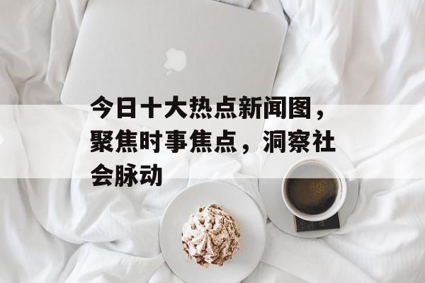 今日十大热点新闻图,聚焦时事焦点,洞察社会脉动 今日十大热点新闻图,聚焦时事焦点,洞察社会脉动