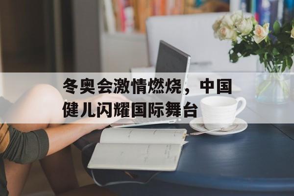 冬奥会激情燃烧,中国健儿闪耀国际舞台 冬奥会激情燃烧,中国健儿闪耀国际舞台