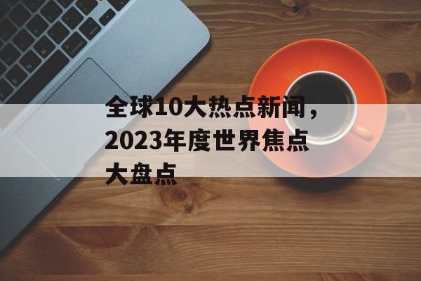 全球10大热点新闻，2023年度世界焦点大盘点