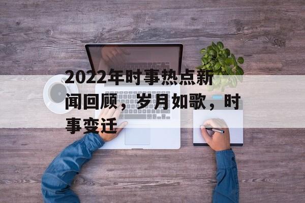 2022年时事热点新闻回顾,岁月如歌,时事变迁 2022年时事热点新闻回顾,岁月如歌,时事变迁
