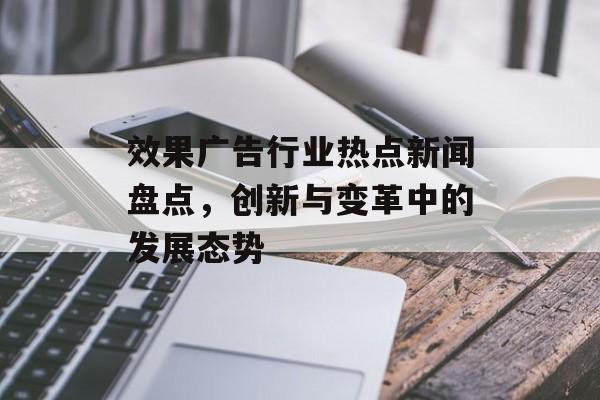 效果广告行业热点新闻盘点,创新与变革中的发展态势 效果广告行业热点新闻盘点,创新与变革中的发展态势