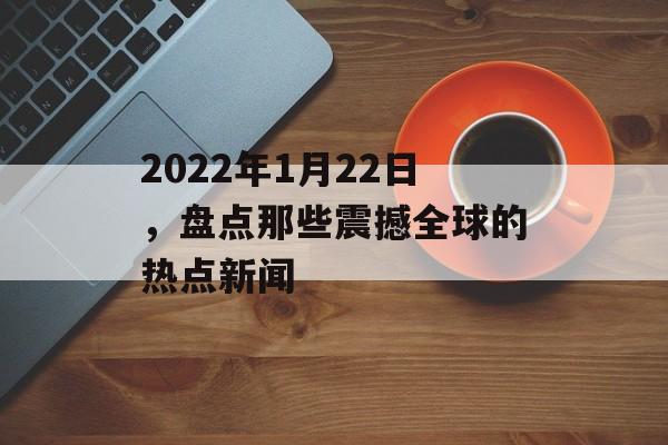 2022年1月22日,盘点那些震撼全球的热点新闻 2022年1月22日,盘点那些震撼全球的热点新闻