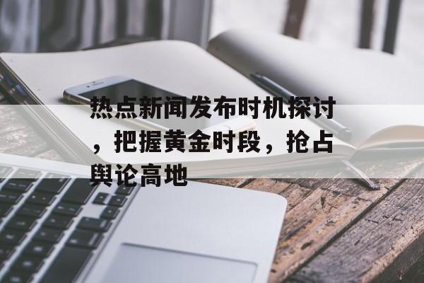 热点新闻发布时机探讨,把握黄金时段,抢占舆论高地 热点新闻发布时机探讨,把握黄金时段,抢占舆论高地