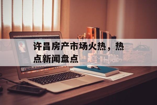 许昌房产市场火热,热点新闻盘点 许昌房产市场火热,热点新闻盘点