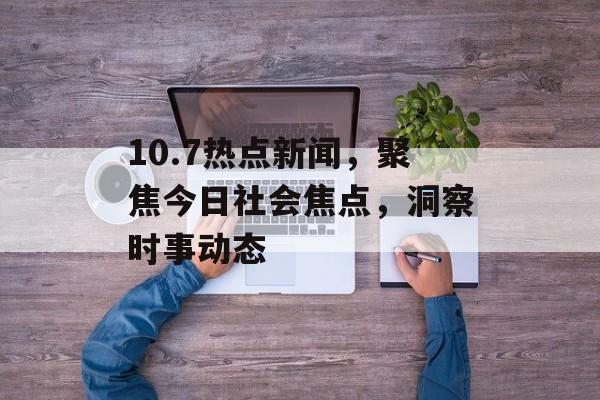10.7热点新闻，聚焦今日社会焦点，洞察时事动态