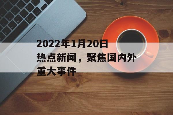 2022年1月20日热点新闻，聚焦国内外重大事件