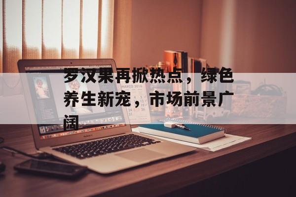 罗汉果再掀热点,绿色养生新宠,市场前景广阔 罗汉果再掀热点,绿色养生新宠,市场前景广阔