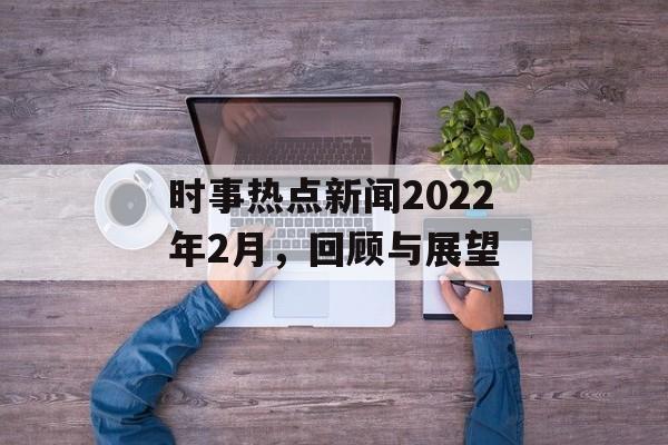 时事热点新闻2022年2月,回顾与展望 时事热点新闻2022年2月,回顾与展望