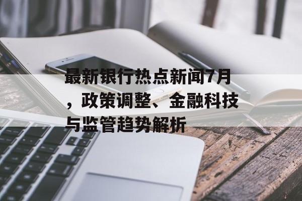 最新银行热点新闻7月，政策调整、金融科技与监管趋势解析