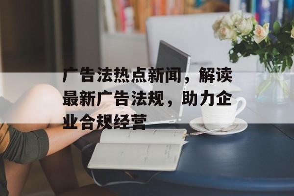 广告法热点新闻，解读最新广告法规，助力企业合规经营