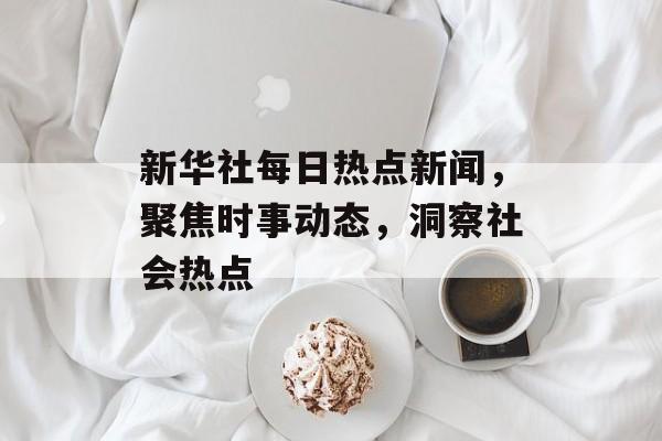 新华社每日热点新闻，聚焦时事动态，洞察社会热点