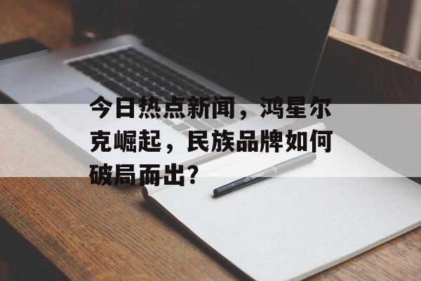 今日热点新闻,鸿星尔克崛起,民族品牌如何破局而出? 今日热点新闻,鸿星尔克崛起,民族品牌如何破局而出?