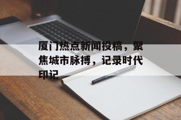 厦门热点新闻投稿，聚焦城市脉搏，记录时代印记