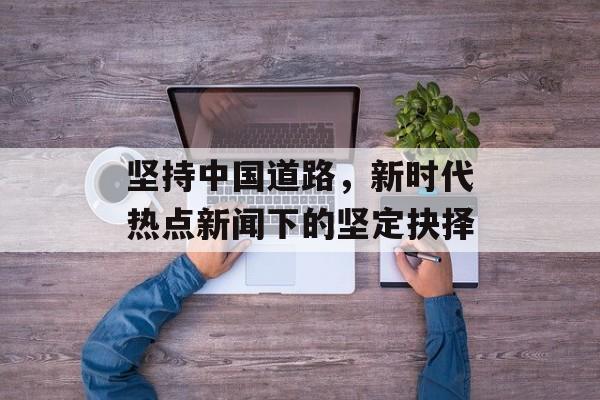 坚持中国道路，新时代热点新闻下的坚定抉择