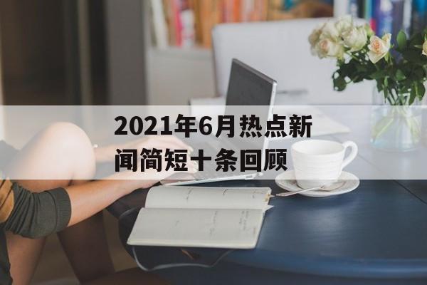 2021年6月热点新闻简短十条回顾 2021年6月热点新闻简短十条回顾