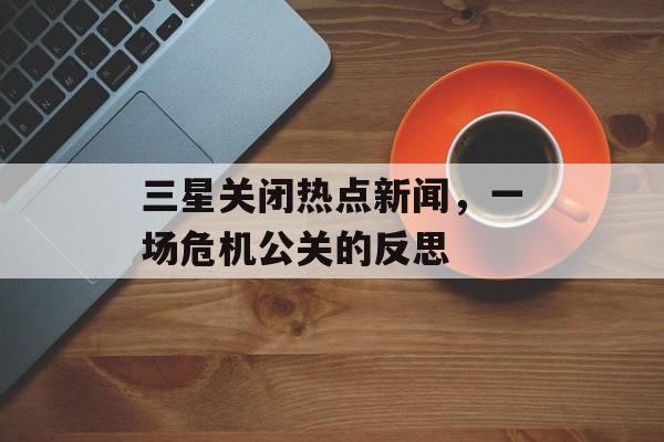 三星关闭热点新闻,一场危机公关的反思 三星关闭热点新闻,一场危机公关的反思