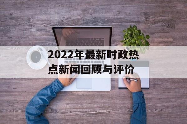 2022年最新时政热点新闻回顾与评价 2022年最新时政热点新闻回顾与评价