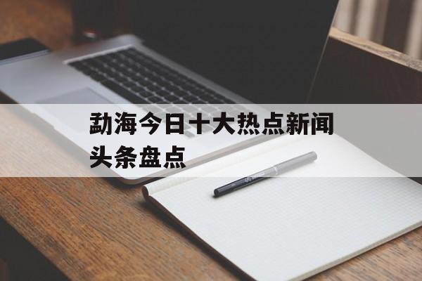 勐海今日十大热点新闻头条盘点 勐海今日十大热点新闻头条盘点