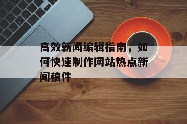 高效新闻编辑指南，如何快速制作网站热点新闻稿件