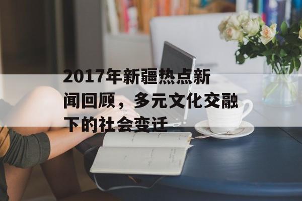 2017年新疆热点新闻回顾,多元文化交融下的社会变迁 2017年新疆热点新闻回顾,多元文化交融下的社会变迁