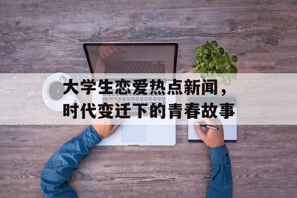 大学生恋爱热点新闻,时代变迁下的青春故事 大学生恋爱热点新闻,时代变迁下的青春故事