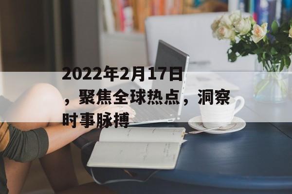 2022年2月17日,聚焦全球热点,洞察时事脉搏 2022年2月17日,聚焦全球热点,洞察时事脉搏