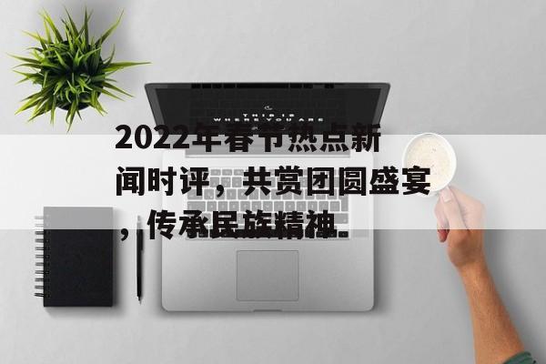 2022年春节热点新闻时评,共赏团圆盛宴,传承民族精神 2022年春节热点新闻时评,共赏团圆盛宴,传承民族精神
