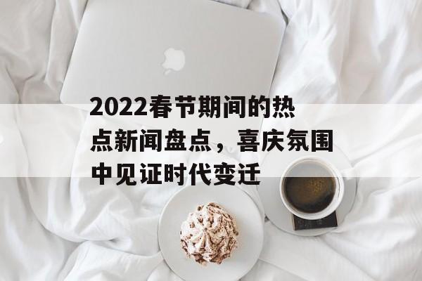2022春节期间的热点新闻盘点,喜庆氛围中见证时代变迁 2022春节期间的热点新闻盘点,喜庆氛围中见证时代变迁