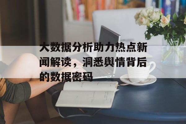 大数据分析助力热点新闻解读,洞悉舆情背后的数据密码 大数据分析助力热点新闻解读,洞悉舆情背后的数据密码