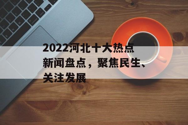 2022河北十大热点新闻盘点,聚焦民生、关注发展 2022河北十大热点新闻盘点,聚焦民生、关注发展