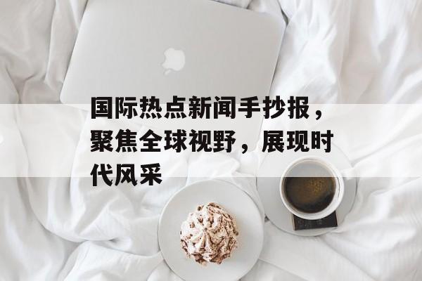国际热点新闻手抄报，聚焦全球视野，展现时代风采