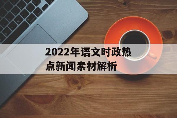 2022年语文时政热点新闻素材解析 2022年语文时政热点新闻素材解析