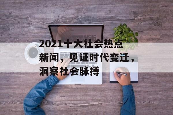 2021十大社会热点新闻,见证时代变迁,洞察社会脉搏 2021十大社会热点新闻,见证时代变迁,洞察社会脉搏