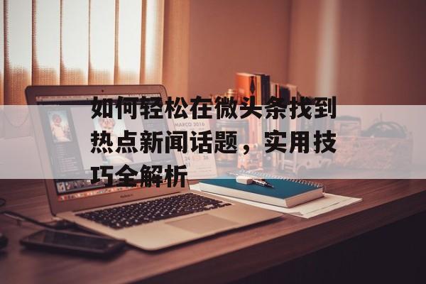如何轻松在微头条找到热点新闻话题，实用技巧全解析